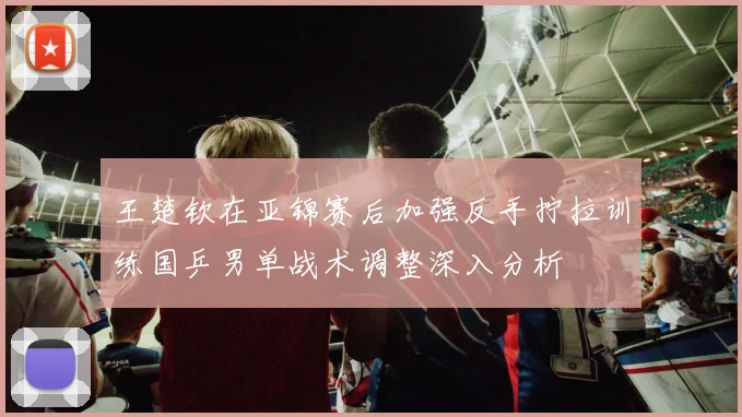 王楚钦在亚锦赛后加强反手拧拉训练国乒男单战术调整深入分析