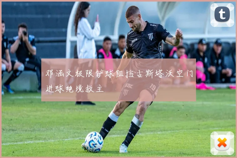 邓涵文极限铲球阻挡古斯塔沃空门进球绝境救主