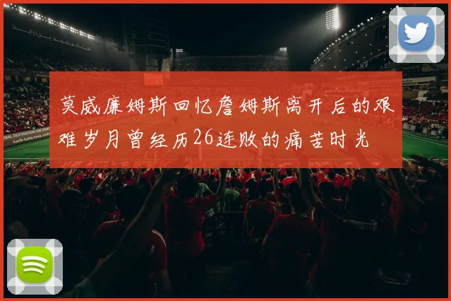 莫威廉姆斯回忆詹姆斯离开后的艰难岁月曾经历26连败的痛苦时光