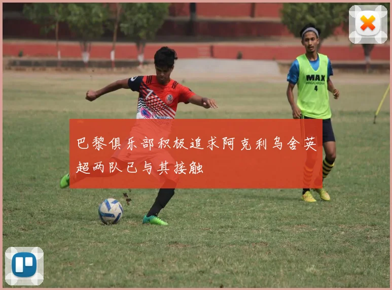巴黎俱乐部积极追求阿克利乌舍英超两队已与其接触