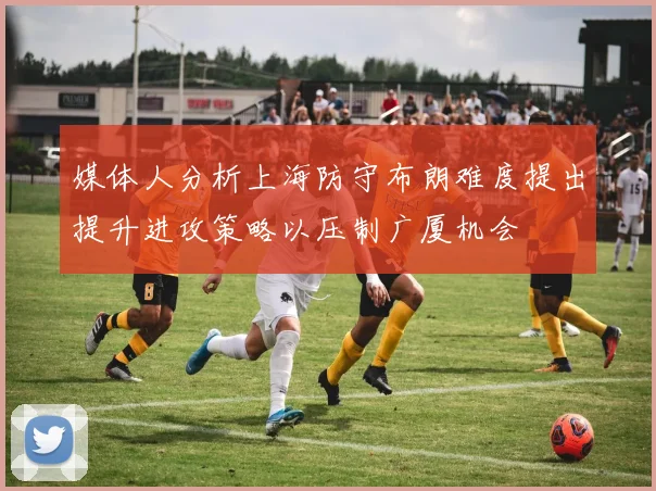 媒体人分析上海防守布朗难度提出提升进攻策略以压制广厦机会