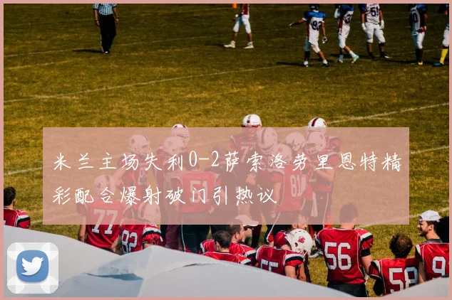 米兰主场失利0-2萨索洛劳里恩特精彩配合爆射破门引热议