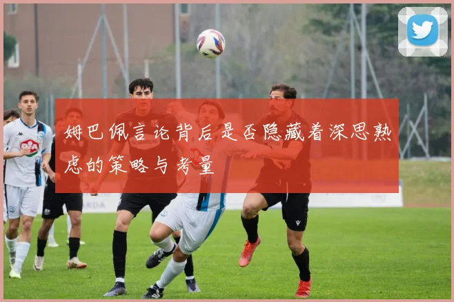 姆巴佩言论背后是否隐藏着深思熟虑的策略与考量