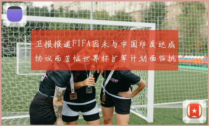 卫报报道FIFA因未与中国印度达成协议而苦恼世界杯扩军计划面临挑战