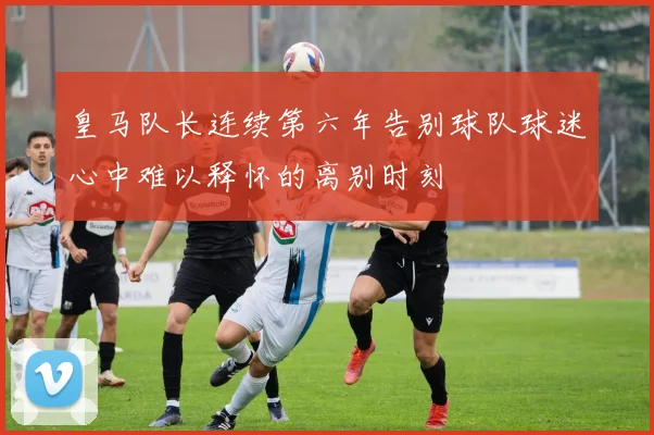 皇马队长连续第六年告别球队球迷心中难以释怀的离别时刻