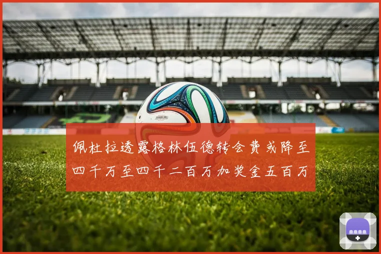 佩杜拉透露格林伍德转会费或降至四千万至四千二百万加奖金五百万至六百万