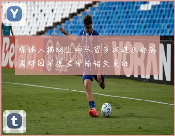 媒体人揭秘上海队曾多次追求赵睿周琦因不愿溢价而错失良机