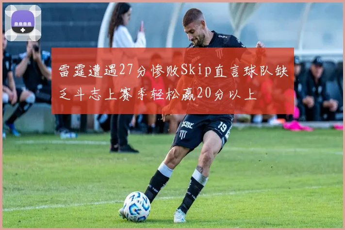 雷霆遭遇27分惨败Skip直言球队缺乏斗志上赛季轻松赢20分以上