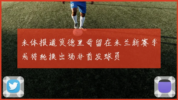 米体报道莫德里奇留在米兰新赛季或将轮换出场非首发球员