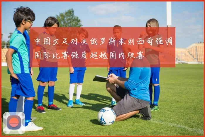 中国女足对决俄罗斯米利西奇强调国际比赛强度超越国内联赛