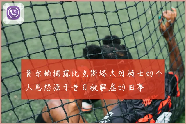 费尔顿揭露比克斯塔夫对骑士的个人恩怨源于昔日被解雇的旧事
