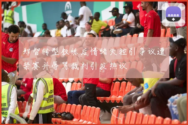 郑智转型教练后情绪失控引争议遭禁赛并辱骂裁判引发热议