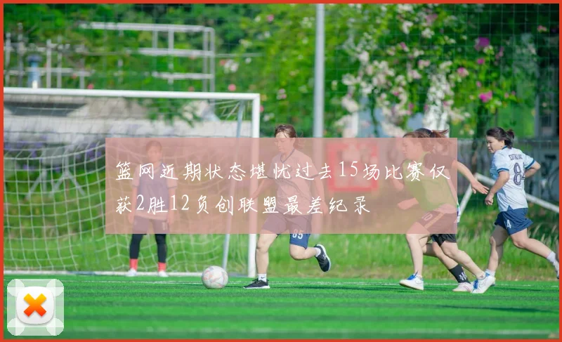 篮网近期状态堪忧过去15场比赛仅获2胜12负创联盟最差纪录