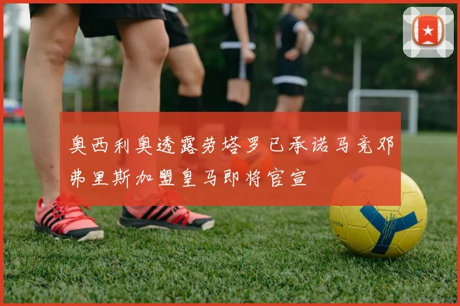 奥西利奥透露劳塔罗已承诺马竞邓弗里斯加盟皇马即将官宣