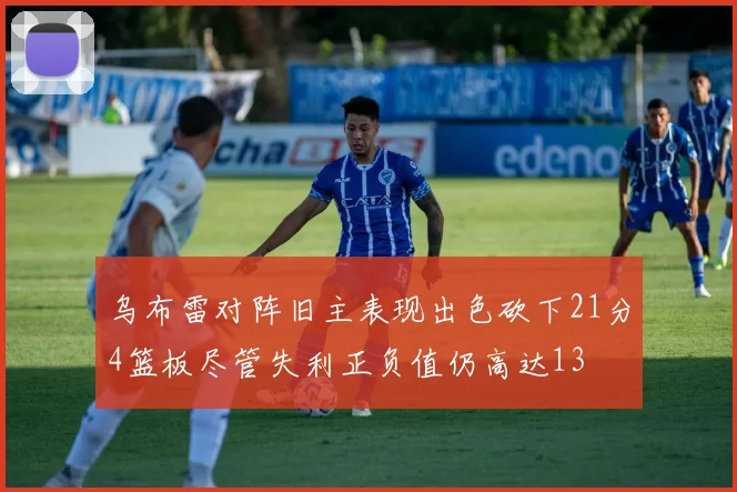 乌布雷对阵旧主表现出色砍下21分4篮板尽管失利正负值仍高达13