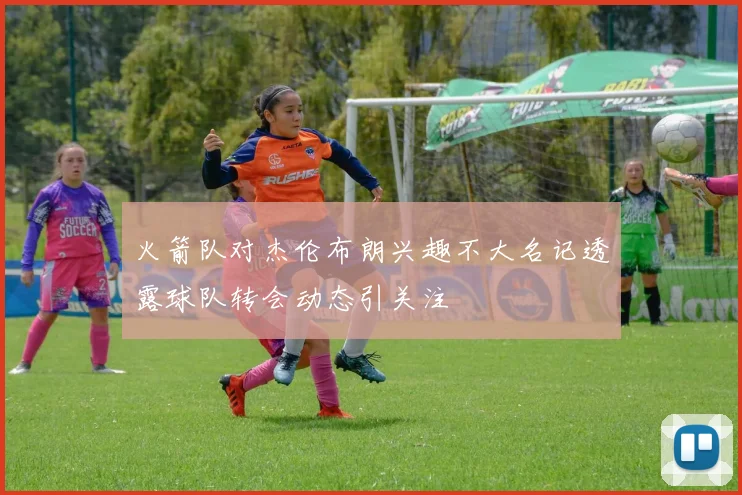 火箭队对杰伦布朗兴趣不大名记透露球队转会动态引关注