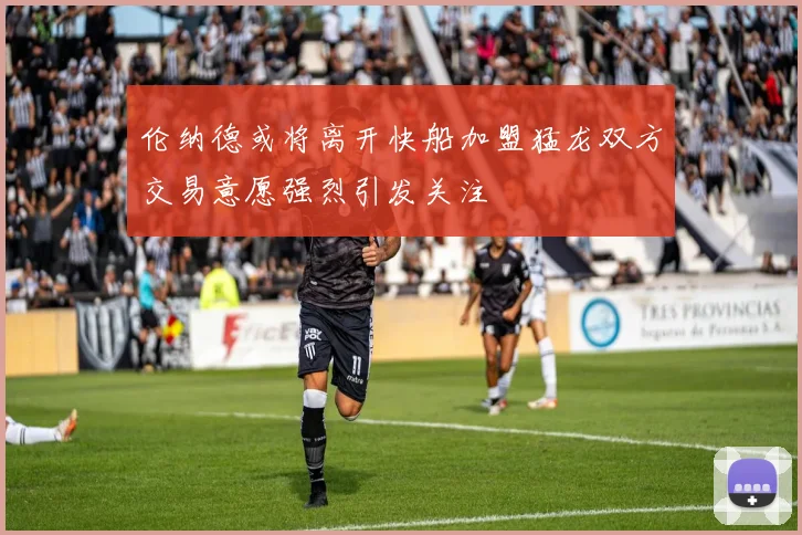 伦纳德或将离开快船加盟猛龙双方交易意愿强烈引发关注