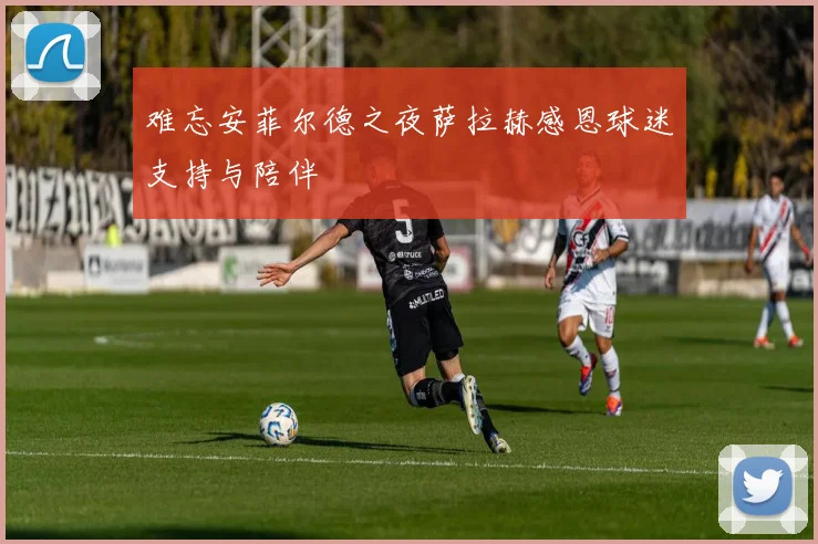 难忘安菲尔德之夜萨拉赫感恩球迷支持与陪伴