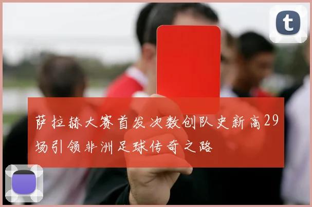 萨拉赫大赛首发次数创队史新高29场引领非洲足球传奇之路