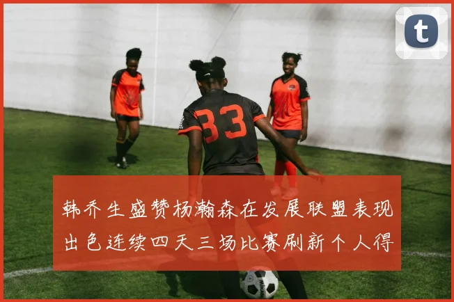 韩乔生盛赞杨瀚森在发展联盟表现出色连续四天三场比赛刷新个人得分与篮板纪录